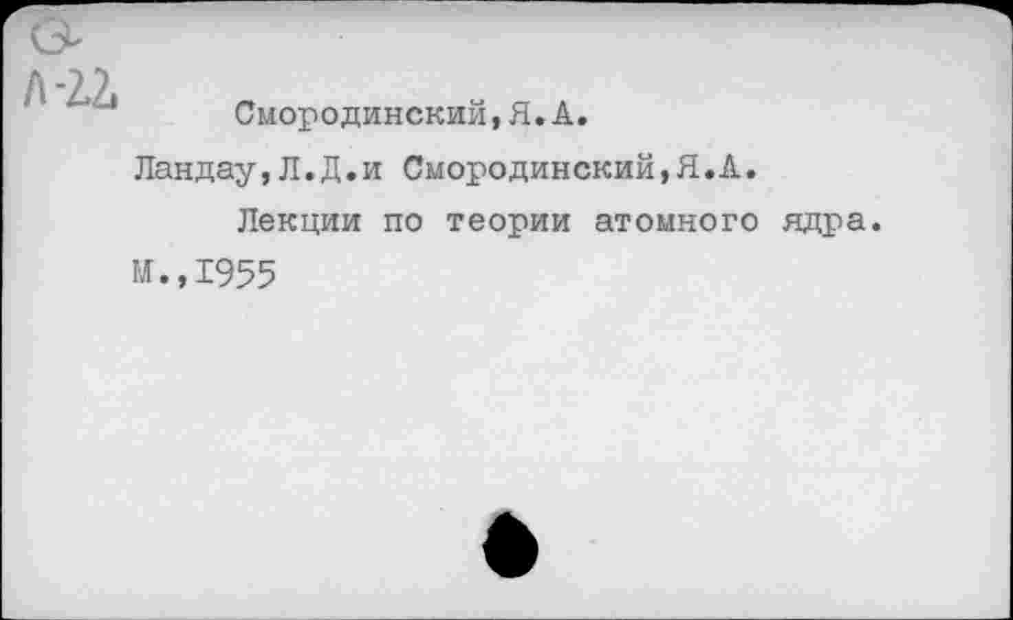 ﻿Смородинский,Я.А.
Ландау,Л.Д.и Смородинский,Я.А.
Лекции по теории атомного ядра.
И.,1955